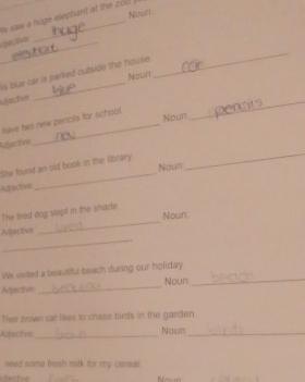 Nout 
saw a hoge elephant at the 0 
_ 
dective 
_ 
is blue car is parked outside the house. 
Noun 
idjective 
_ 
_ 
have two new pencils for school. 
Noun 
_ 
Rfective 
She fourd an old book in the library Noun 
Adiective 
_ 
The tired dog slept in the shade Noun 
_ 
Actectivn 
_ 
We visited a beautiful beach during our holiday 
Adjective _Noun_ 
Their brown cat likes to chase birds in the garden 
Adjective_ Noun_ 
need some fresh milk for my cereal 
dective