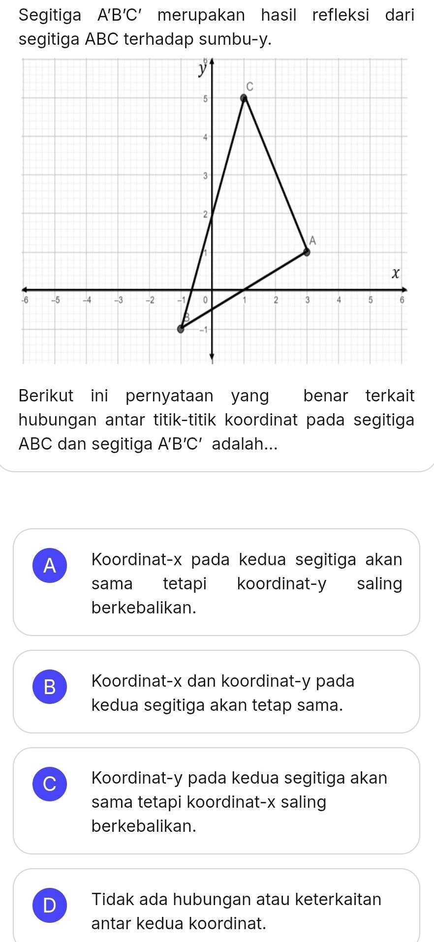 Segitiga A'B'C' merupakan hasil refleksi dari
Berikut ini pernyataan yan benar terkait
hubungan antar titik-titik koordinat pada segitiga
ABC dan segitiga A'B'C' adalah...
A Koordinat- x pada kedua segitiga akan
sama tetapi koordinat- y saling
berkebalikan.
B Koordinat- x dan koordinat- y pada
kedua segitiga akan tetap sama.
Koordinat- y pada kedua segitiga akan
sama tetapi koordinat- x saling
berkebalikan.
D Tidak ada hubungan atau keterkaitan
antar kedua koordinat.