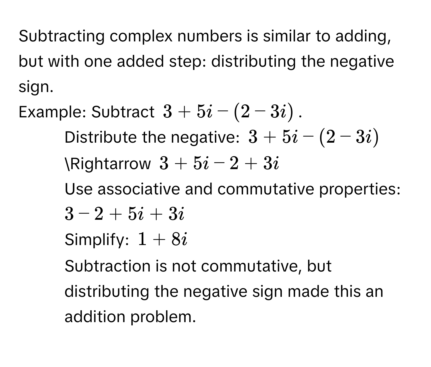 Subtracting complex numbers is similar to adding, but with one added step: distributing the negative sign. 
Example: Subtract $3 + 5i - (2 - 3i)$. 
1. Distribute the negative: $3 + 5i - (2 - 3i)$ Rightarrow $3 + 5i - 2 + 3i$
2. Use associative and commutative properties: $3 - 2 + 5i + 3i$
3. Simplify: $1 + 8i$
Subtraction is not commutative, but distributing the negative sign made this an addition problem.