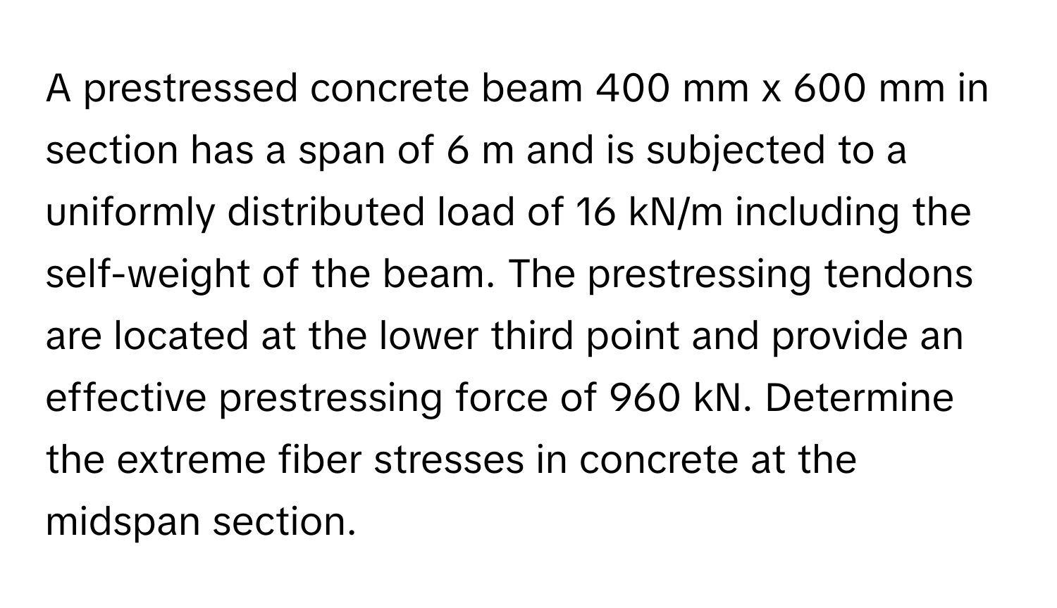 A prestressed concrete beam 400 mm x 600 mm in section has a span of 6 m and is subjected to a uniformly distributed load of 16 kN/m including the self-weight of the beam. The prestressing tendons are located at the lower third point and provide an effective prestressing force of 960 kN. Determine the extreme fiber stresses in concrete at the midspan section.