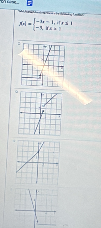 ron case... 
Which graph best represents the following function?
f(x)=beginarrayl -3x-1,ifx≤ 1 -5,ifx>1endarray.