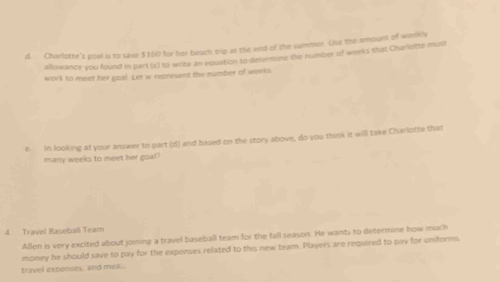 Charlotte's goal is to save $100 for her beach trip at the end of the summer. Use the amount of weekly 
allowance you found in part (c) to write an equation to determine the humber of weeks that Charlotte must 
work to meet her goal. Let w represent the number of weeks. 
e. In looking at your answer to part (d) and based on the story above, do you think it will take Charlotte that 
many weeks to meet her goal? 
4 Travel Baseball Team 
Allen is very excited about joining a travel baseball team for the fall season. He wants to determine how much 
money he should save to pay for the expenses related to this new team. Players are required to pay for unforms 
travel expenses, and mea.