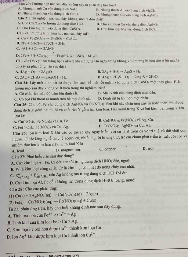 ột độ thuc
Câu 20: Trường hợp nào sau đây không xây ra phân ứng hóa học?
A. Nhúng thanh Cu vào dung dịch NaCl B. Nhúng thanh Al vào dung địch MgCl_2.
C. Nhúng thanh Ag vào dung dịch FeSO₄. D. Nhúng thanh Cu vào dung dịch AgNO_3
Câu 21: Thí nghiệm nào sau đây không sinh ra đơn chất?
A. Cho CaCO_3 vào lượng dư dung dịch HCl. B. Cho kim loại Cu vào dung dịch AgNO
C. Cho kim loại Zn vào dung dịch CuSO₄. D. Cho kim loại Mg vào dung dịch HCl.
Câu 22: Phương trình hoá học nào sau đây sai?
A. Cu+Fe_2(SO_4)_3to 2FeSO_4+CuSO_4.
B. 2Fe+6HClto 2FeCl_3+3H_2.
C. 4Al+3O_2to 2Al_2O_3.
D. 2Fe+6H_2SO_4(as)xrightarrow F^2(SFe_2(SO_4)_3+3SO_2+6H_2O.
Câu 23: Đồ vật làm bằng bạc (silver) khi sử dụng lâu ngày trong không khí thường bị hoá đen ở bề mặt là
do xảy ra phản ứng nào sau đây?
A. 4Ag+O_2to 2Ag_2O. B. 2Ag+H_2Sto Ag_2S+H_2.
C. 2Ag+2H_2Oto 2AgOH+H_2. D. 4Ag+2H_2S+O_2to 2Ag_2S+2H_2O.
Câu 24: Lầy một đinh sắt đã được làm sạch bề mặt rồi ngâm vào dung dịch CuSO4 một thời gian. Hiện
tượng nào sau đây không xuất hiện trong thí nghiệm trên?
A. Có chất rắn màu đỏ bám lên đinh sắt. B. Màu xanh của dung dịch nhạt dần.
C. Có bọt khí thoát ra mạnh trên bề mặt đinh sắt. D. Đinh sắt bị ăn mòn một phần.
Câu 25: Cho bột Fe vào dung dịch AgNO_3 và Cu(NO_3):. Sau khi các phản ứng xảy ra hoàn toàn, thu được
dung dịch X gồm hai muối và chất rấn Y gồm hai kim loại. Hai muối trong X và hai kim loại trong Y lần
lượt là:
A. Cu(NO_3)_2,Fe(NO_3) 2 và Cu, Fe. B. Cu(NO_3)_2,Fe(NO_3)_2 dAg,Cu
C. Fe(NO_3)_2,Fe(NO_3) 3 và C_1 1. Ag D. Cu(NO_3)_2,AgNO_3 và Cu,Ag.
Câu 26: Ion kim loại X khi vào cơ thể sẽ gây nguy hiểm với sự phát triển cả về trí tuệ và thể chất con
người. Ở các làng nghề tái chế acquy cũ, nhiều người bị ung thư, trẻ em chậm phát triển trí tuệ, còi cọc vì
nhiễm độc ion kim loại này. Kim loại X là
A. lead. B. magnesium. C. copper. D. iron.
Câu 27: Phát biểu nào sau đây đúng?
A. Các kim loại Al, Fe, Cr đều tan tốt trong dung dịch HNO_3 đặc, nguội.
B. W là kim loại cứng nhất, Cr là kim loại có nhiệt độ nóng chảy cao nhất.
C. E_Ag^+/Ag°>E_2H^+/H_2° nên Ag không tan trong dung dịch HCl 1M dư.
D. Các kim loại Al, Fe đều không tan trong dung dịch H_2SO_4 loãng, nguội.
Câu 28: Cho các phản ứng:
(1) Cu(s)+2AgNO_3(aq)to Cu(NO_3)_2(aq)+2Ag(s)
(2) Fe(s)+Cu(NO_3)_2(aq)to Fe(NO_3)_2(aq)+Cu(s)
Từ hai phản ứng trên, hãy cho biết khẳng định nào sau đây đúng.
A. Tính oxi hoá của Fe^(2+)>Cu^(2+)>Ag^+.
B. Tính khử của kim loại Fe>Cu>Ag.
C. Kim loại Fe oxi hoá được Cu^(2+) thành kim loại Cu.
D. Ion Ag^+ khử được kim loại Cu thành ion Cu^(2+).