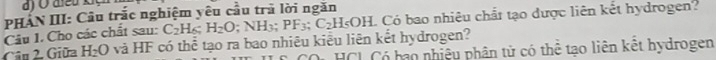 PHAN III: Câu trắc nghiệm yêu cầu trã lời ngăn Có bao nhiêu chất tạo được liên kết hydrogen? 
Câu I. Cho các chất sau: C_2H_6; H_2O
Câu 2. Giữa H_2O và HF có thể tạo ra bao nhiêu kiểu liên kết hydrogen? NH_3; PF_3; C_2H_5OH. 
COi HCL Có bao nhiệu phân tử có thể tạo liên kết hydrogen