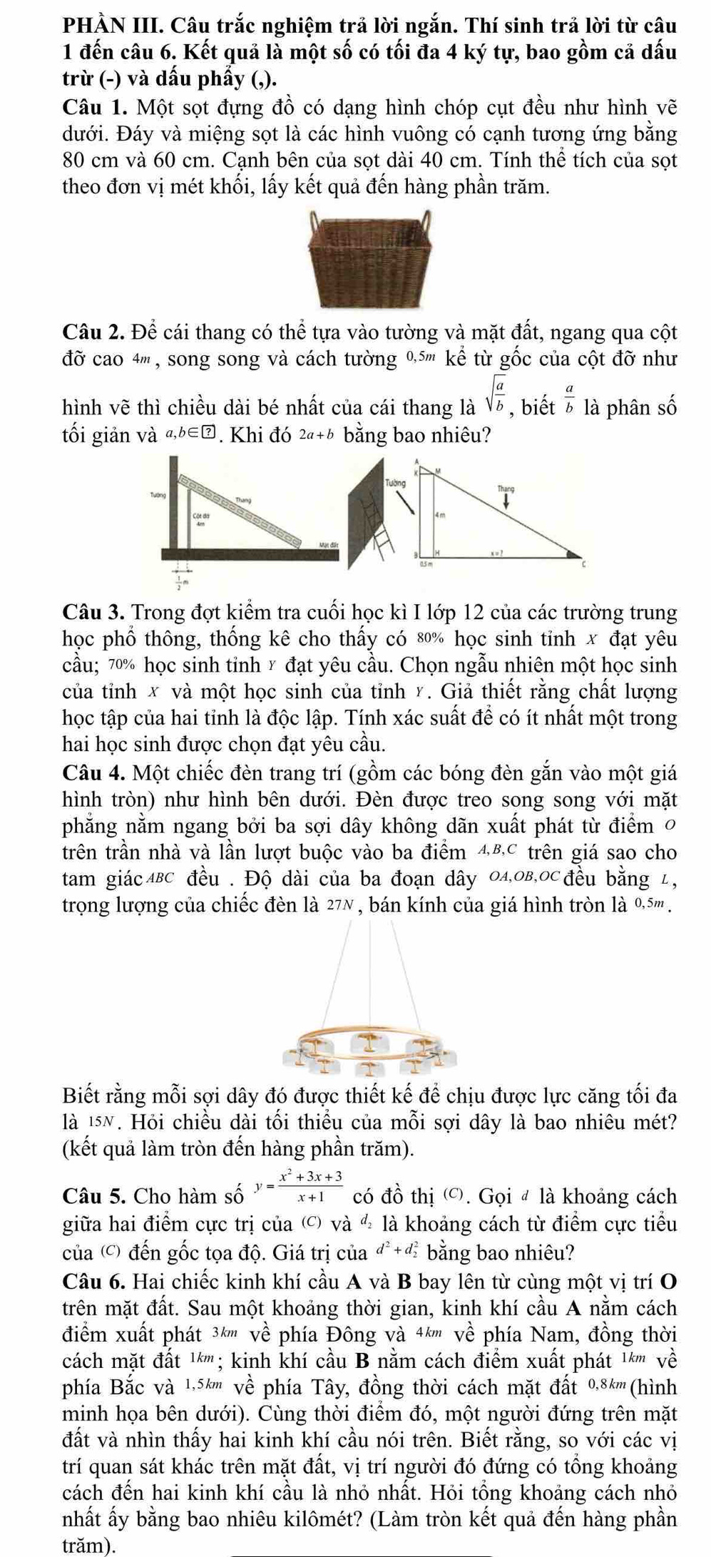 PHÀN III. Câu trắc nghiệm trả lời ngắn. Thí sinh trả lời từ câu
1 đến câu 6. Kết quả là một số có tối đa 4 ký tự, bao gồm cả dấu
trừ (-) và dấu phẩy (,).
Câu 1. Một sọt đựng đồ có dạng hình chóp cụt đều như hình vẽ
dưới. Đáy và miệng sọt là các hình vuông có cạnh tương ứng bằng
80 cm và 60 cm. Cạnh bên của sọt dài 40 cm. Tính thê tích của sọt
theo đơn vị mét khối, lấy kết quả đến hàng phần trăm.
Câu 2. Để cái thang có thhat e tựa vào tường và mặt đất, ngang qua cột
đỡ cao 4''' , song song và cách tường 0,5''' kể từ gốc của cột đỡ như
hình vẽ thì chiều dài bé nhất của cái thang là sqrt(frac a)b,bihat et a/b  là phân số
tối giản và a,b∈ ?. Khi đó 2a+b bằng bao nhiêu?
Câu 3. Trong đợt kiểm tra cuối học kì I lớp 12 của các trường trung
học phổ thông, thống kê cho thấy có 80% học sinh tỉnh x đạt yêu
cầu; 70% học sinh tinh x đạt yêu cầu. Chọn ngẫu nhiên một học sinh
của tỉnh x và một học sinh của tỉnh y. Giả thiết rằng chất lượng
học tập của hai tỉnh là độc lập. Tính xác suất để có ít nhất một trong
hai học sinh được chọn đạt yêu cầu.
Câu 4. Một chiếc đèn trang trí (gồm các bóng đèn gắn vào một giá
hình tròn) như hình bên dưới. Đèn được treo song song với mặt
phẳng nằm ngang bởi ba sợi dây không dãn xuất phát từ điểm 0
trên trần nhà và lần lượt buộc vào ba điểm 48,C trên giá sao cho
tam giácΔBc đều . Độ dài của ba đoạn dây 04,0B,OC đều bằng 1,
trọng lượng của chiếc đèn là 27N , bán kính của giá hình tròn là 0,.5''' .
Biết rằng mỗi sợi dây đó được thiết kế để chịu được lực căng tối đa
là 15N. Hỏi chiều dài tối thiểu của mỗi sợi dây là bao nhiêu mét?
(kết quả làm tròn đến hàng phần trăm).
Câu 5. Cho hàm số y= (x^2+3x+3)/x+1  có đồ thị '. Gọi đ là khoảng cách
giữa hai điểm cực trị của () và ½ là khoảng cách từ điểm cực tiểu
của () đến gốc tọa độ. Giá trị của đ+đ bằng bao nhiêu?
Câu 6. Hai chiếc kinh khí cầu A và B bay lên từ cùng một vị trí O
trên mặt đất. Sau một khoảng thời gian, kinh khí cầu A nằm cách
điểm xuất phát 3k''' về phía Đông và 4k''' về phía Nam, đồng thời
cách mặt đất 1*''' ; kinh khí cầu B nằm cách điểm xuất phát 1*''' về
phía Bắc và 1,5k''' về phía Tây, đồng thời cách mặt đất 0,8k'''(hình
minh họa bên dưới). Cùng thời điểm đó, một người đứng trên mặt
đất và nhìn thấy hai kinh khí cầu nói trên. Biết rằng, so với các vị
trí quan sát khác trên mặt đất, vị trí người đó đứng có tổng khoảng
cách đến hai kinh khí cầu là nhỏ nhất. Hỏi tổng khoảng cách nhỏ
nhất ấy bằng bao nhiêu kilômét? (Làm tròn kết quả đến hàng phần
trăm).