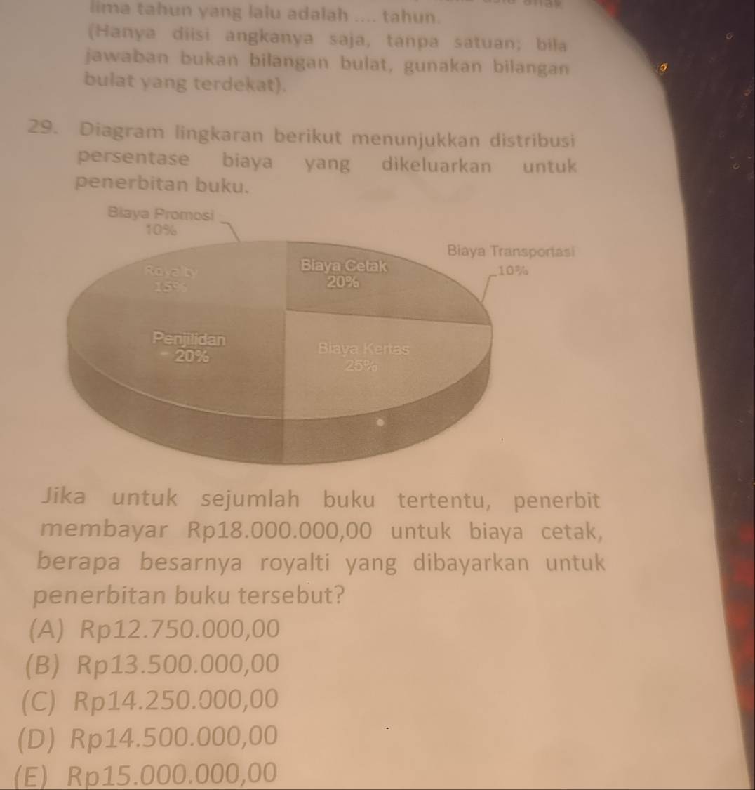 lima tahun yang lalu adalah .... tahun.
(Hanya diisi angkanya saja, tanpa satuan; bila
jawaban bukan bilangan bulat, gunakan bilangan
bulat yang terdekat).
29. Diagram lingkaran berikut menunjukkan distribusi
persentase biaya yang dikeluarkan untuk
penerbitan buku.
Biaya Promosi
10%
Biaya Transportasi
Biaya Cetak
Royalty 10%
15% 20%
Penjilidan Biaya Kertas
20%
25%
Jika untuk sejumlah buku tertentu, penerbit
membayar Rp18.000.000,00 untuk biaya cetak,
berapa besarnya royalti yang dibayarkan untuk
penerbitan buku tersebut?
(A) Rp12.750.000,00
(B) Rp13.500.000,00
(C) Rp14.250.000,00
(D) Rp14.500.000,00
(E) Rp15.000.000,00