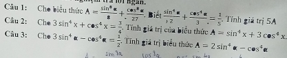 wa fot ngan . 
Cầu 1: Cho biểu thức A= sin^8alpha /8 + cos^8alpha /27  Biết  sin^4alpha /12 + cos^4alpha /3 = 1/5  Tính giá trị 5A 
Câu 2: Che 3sin^4x+cos^4x= 3/4 . Tính giá trị của biểu thức A=sin^4x+3cos^4x
Câu 3: Che 3sin^4alpha -cos^4alpha = 1/2  -. Tính giá trị biểu thức A=2sin^4alpha -cos^4alpha
1m1a