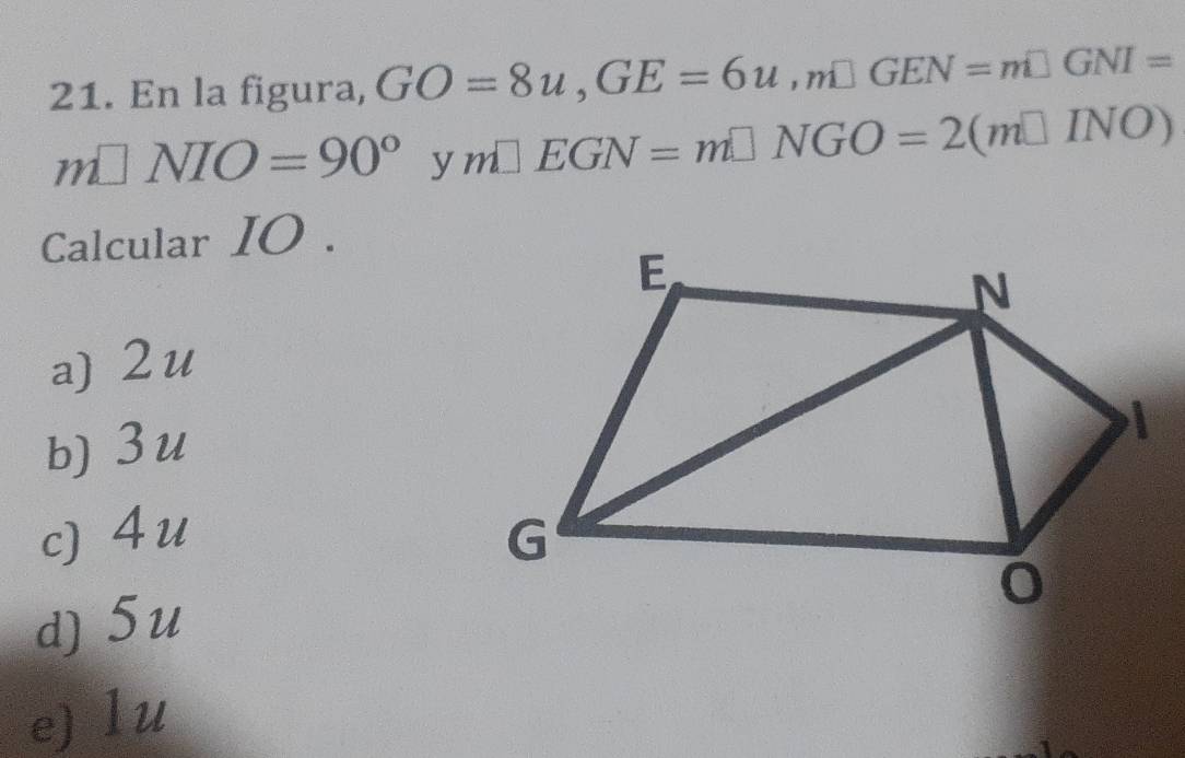 En la figura, GO=8u, GE=6u, m□ GEN=m□ GNI=
m□ NIO=90° y m□ EGN=m□ NGO=2(m□ INO)
Calcular IO.
a) 2u
b) 3u
c) 4u
d) 5u
e) lu