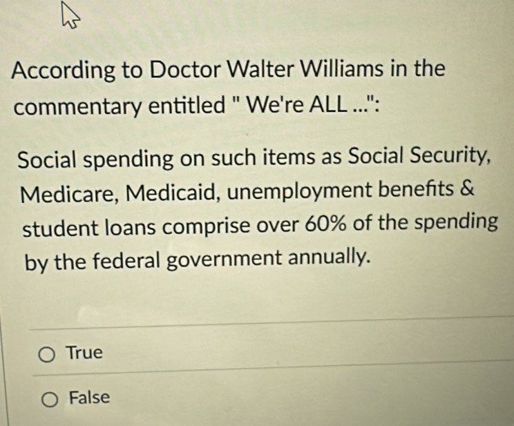 According to Doctor Walter Williams in the
commentary entitled " We're ALL ...":
Social spending on such items as Social Security,
Medicare, Medicaid, unemployment benefts &
student loans comprise over 60% of the spending
by the federal government annually.
True
False