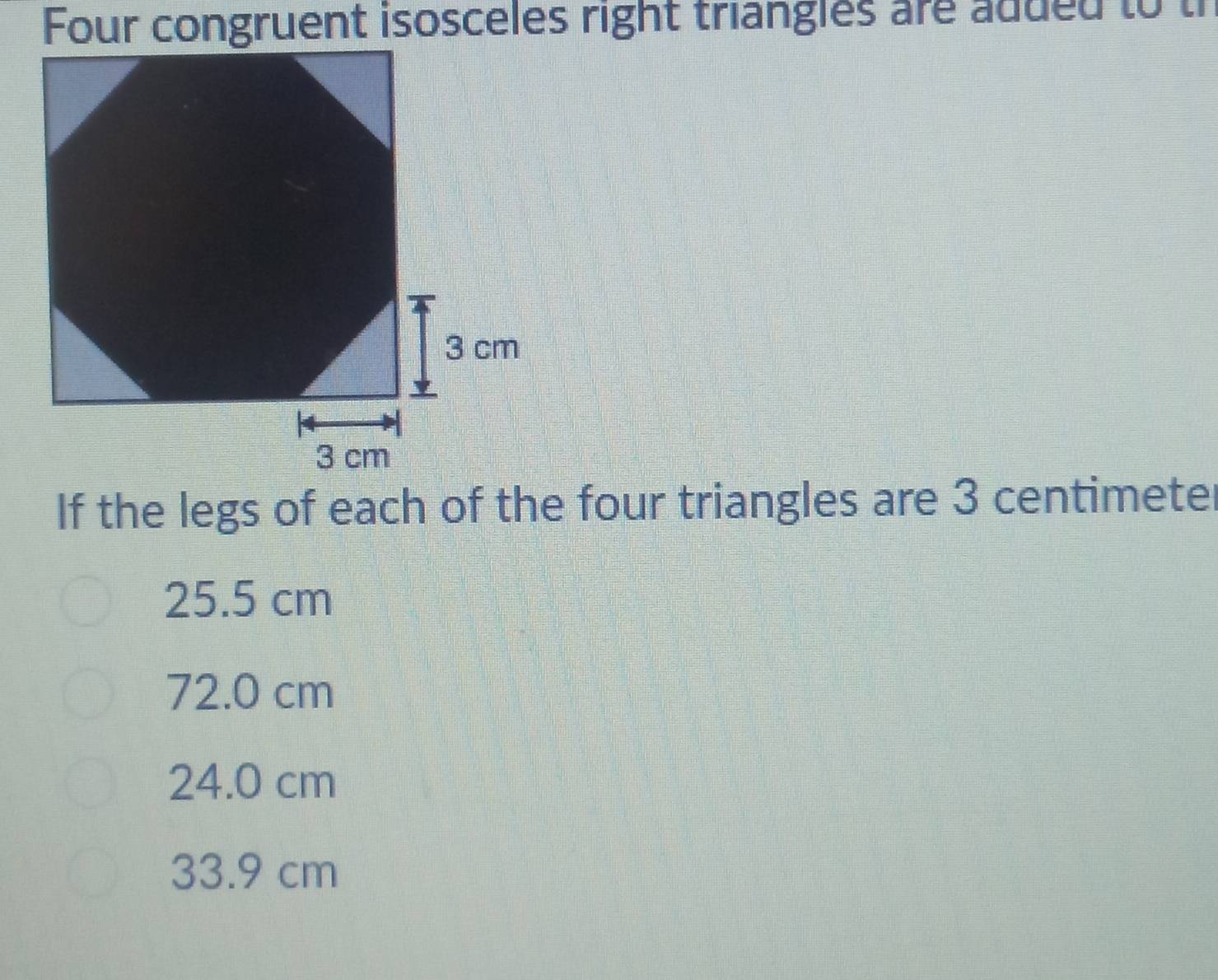 Four congruent isosceles right triangles are adued to tr
If the legs of each of the four triangles are 3 centimeter
25.5 cm
72.0 cm
24.0 cm
33.9 cm