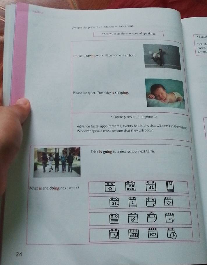 ingles 1t 
We use the present continuous to talk about: 
* Activities at the moment of speaking * Estabi 
Talk ab 
cases. 
among 
I'm just feaving work. I'll be home in an hour. 
Please be quiet. The baby is sleeping. 
* Future plans or arrangements 
Advance facts, appointments, events or actions that will occur in the future 
Whoever speaks must be sure that they will occur. 
Erick is going to a new school next term. 
0 0 
o □ □ 
What is she doing next week? . □□ 31
21 2 a
17
7 
2017
24