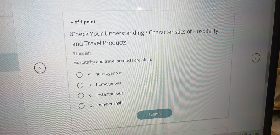 of 1 point
€heck Your Understanding / Characteristics of Hospitality
and Travel Products
3 tries left
Hospitality and travel products are often:
A. heterogenous
B. homogenous
C. instantaneous
D. non-perishable
Submit