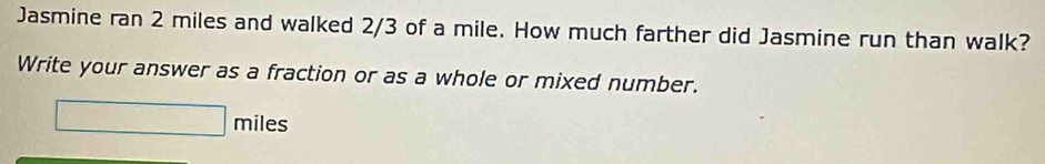 Jasmine ran 2 miles and walked 2/3 of a mile. How much farther did Jasmine run than walk? 
Write your answer as a fraction or as a whole or mixed number.
□ miles