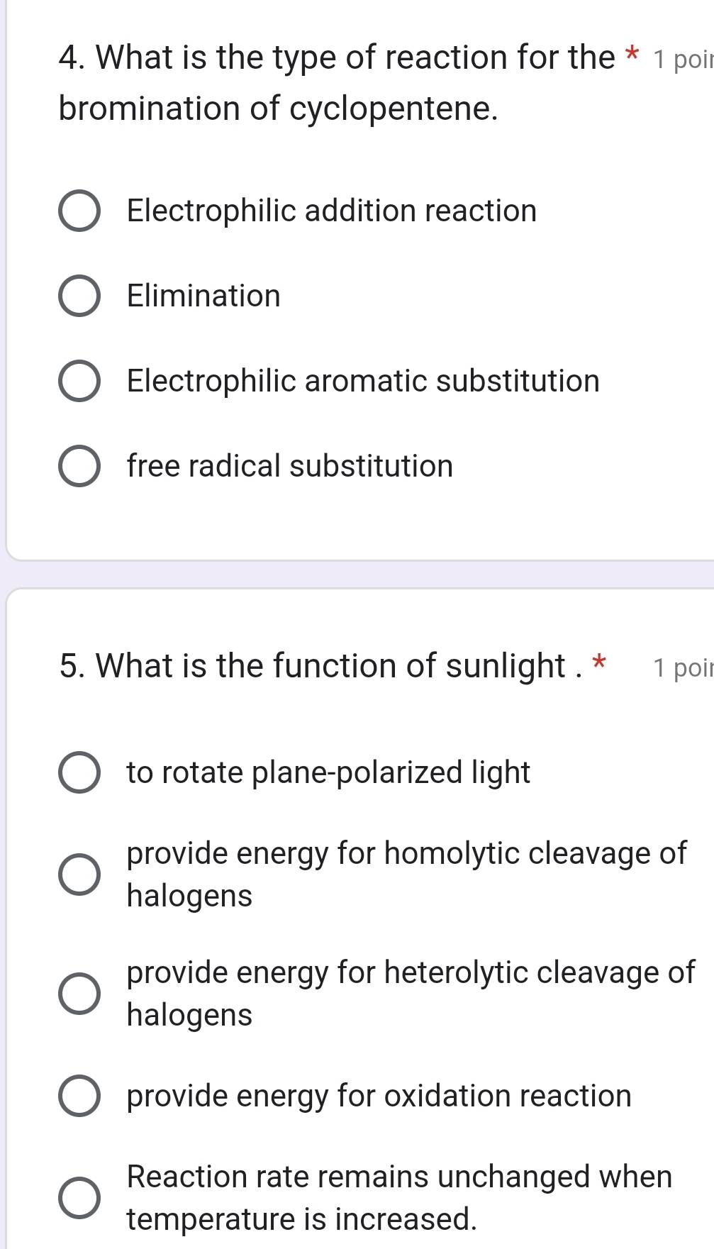 What is the type of reaction for the * 1 poir
bromination of cyclopentene.
Electrophilic addition reaction
Elimination
Electrophilic aromatic substitution
free radical substitution
5. What is the function of sunlight . * 1 poir
to rotate plane-polarized light
provide energy for homolytic cleavage of
halogens
provide energy for heterolytic cleavage of
halogens
provide energy for oxidation reaction
Reaction rate remains unchanged when
temperature is increased.