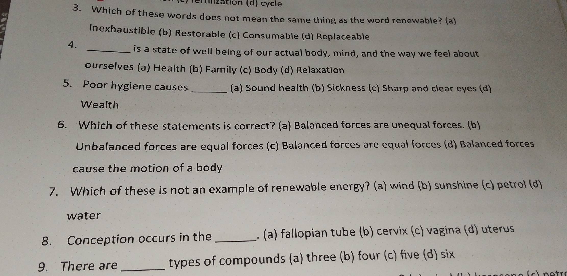 Tertilization (d) cycle
3. Which of these words does not mean the same thing as the word renewable? (a)
Inexhaustible (b) Restorable (c) Consumable (d) Replaceable
4.
_is a state of well being of our actual body, mind, and the way we feel about
ourselves (a) Health (b) Family (c) Body (d) Relaxation
5. Poor hygiene causes _(a) Sound health (b) Sickness (c) Sharp and clear eyes (d)
Wealth
6. Which of these statements is correct? (a) Balanced forces are unequal forces. (b)
Unbalanced forces are equal forces (c) Balanced forces are equal forces (d) Balanced forces
cause the motion of a body
7. Which of these is not an example of renewable energy? (a) wind (b) sunshine (c) petrol (d)
water
8. Conception occurs in the _. (a) fallopian tube (b) cervix (c) vagina (d) uterus
9. There are _types of compounds (a) three (b) four (c) five (d) six