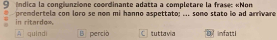 Indica la congiunzione coordinante adatta a completare la frase: «Non
prendertela con loro se non mi hanno aspettato; ... sono stato io ad arrivare
in ritardo».
A quindi B perciò C tuttavia infatti