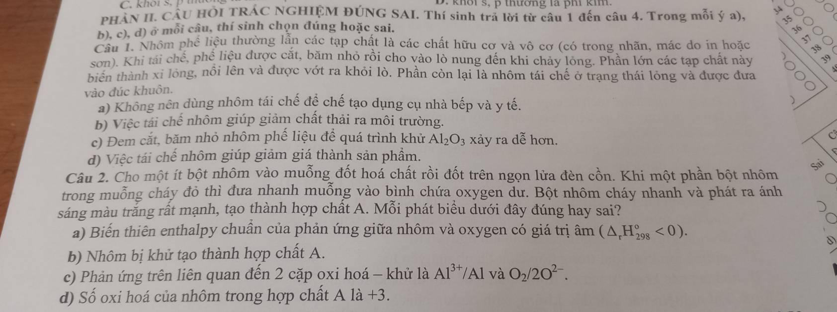 khot s. pt
>
PHÀN II. CÂU HÔI TRÁC NGHIỆM ĐÚNG SAI. Thí sinh trả lời từ câu 1 đến câu 4. Trong mỗi ý a). 35
b), c), d) ở mỗi câu, thí sinh chọn đúng hoặc sai. 2
Câu 1. Nhôm phế liệu thường lẫn các tạp chất là các chất hữu cơ và vô cơ (có trong nhãn, mác do in hoặc
37
38
sơn). Khi tái chế, phế liệu được cắt, băm nhỏ rồi cho vào lò nung đến khi chảy lỏng. Phần lớn các tạp chất này
39
biến thành xỉ lỏng, nồi lên và được vớt ra khỏi lò. Phần còn lại là nhôm tái chế ở trạng thái lỏng và được đưa
vào đúc khuôn.
a) Không nên dùng nhôm tái chế để chế tạo dụng cụ nhà bếp và y tế.
)
b) Việc tái chế nhôm giúp giảm chất thải ra môi trường.
c) Đem cắt, băm nhỏ nhôm phế liệu để quá trình khử Al_2O_3 xảy ra dễ hơn.
C
d) Việc tái chế nhôm giúp giảm giá thành sản phẩm.
Sai
Câu 2. Cho một ít bột nhôm vào muỗng đốt hoá chất rồi đốt trên ngọn lửa đèn cồn. Khi một phần bột nhôm
trong muỗng cháy đỏ thì đưa nhanh muỗng vào bình chứa oxygen dư. Bột nhôm cháy nhanh và phát ra ánh
sáng màu trăng rất mạnh, tạo thành hợp chất A. Mỗi phát biểu dưới đây đúng hay sai?
a) Biến thiên enthalpy chuần của phản ứng giữa nhôm và oxygen có giá trị âm (△ _rH_(298)°<0).
D
b) Nhôm bị khử tạo thành hợp chất A.
c) Phản ứng trên liên quan đến 2 cặp oxi hoá - khử là Al^(3+)/Al và O_2/2O^(2-).
d) Số oxi hoá của nhôm trong hợp chất A là +3.