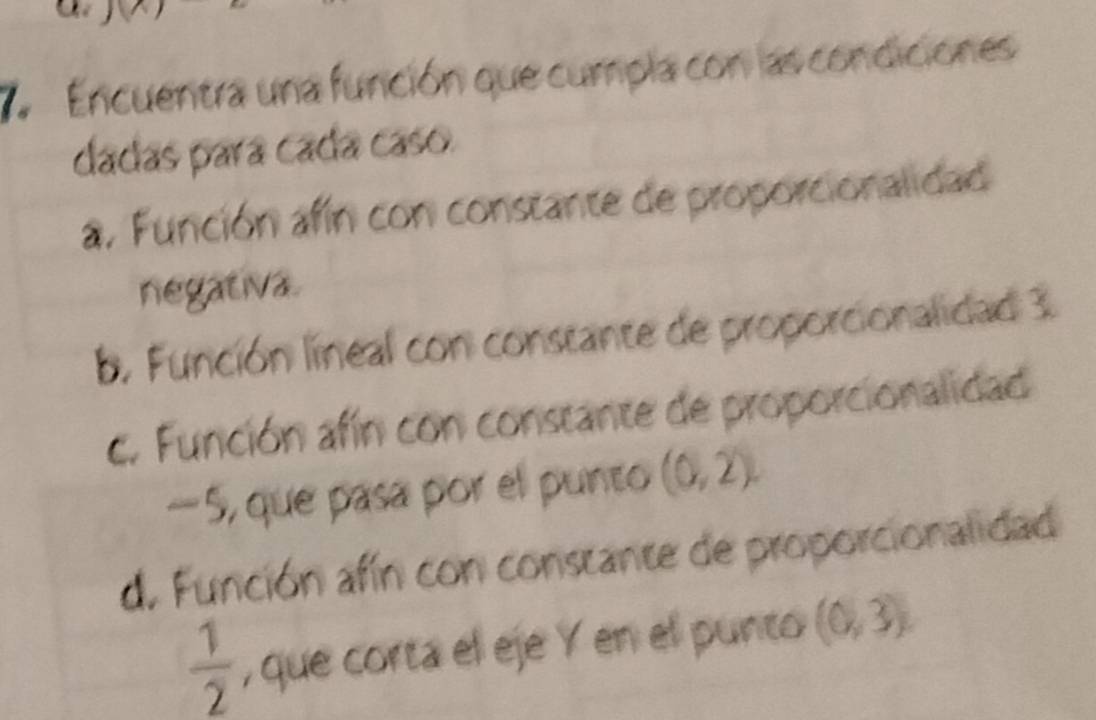 Encuentra una función que cumpla con las condiciones
dadas para cada caso.
a. Función afín con constante de proporcionalidad
negativa.
b. Función lineal con constante de proporcionalidad 3.
c. Función afín con constante de proporcionalidad
—5, que pasa por el punto (0,2).
d. Función afín con constante de proporcionalidad
 1/2  , que corta el eje Y en el punto (0,3)