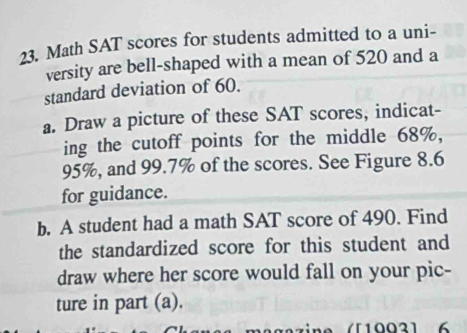 Math SAT scores for students admitted to a uni- 
versity are bell-shaped with a mean of 520 and a 
standard deviation of 60. 
a. Draw a picture of these SAT scores, indicat- 
ing the cutoff points for the middle 68%,
95%, and 99.7% of the scores. See Figure 8.6
for guidance. 
b. A student had a math SAT score of 490. Find 
the standardized score for this student and 
draw where her score would fall on your pic- 
ture in part (a).