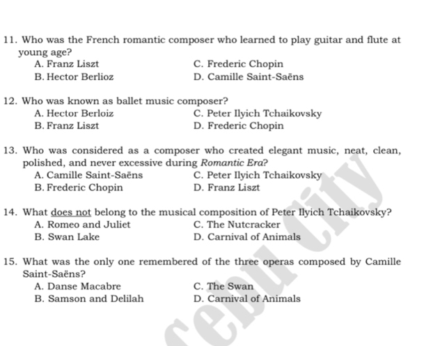 Who was the French romantic composer who learned to play guitar and flute at
young age?
A. Franz Liszt C. Frederic Chopin
B. Hector Berlioz D. Camille Saint-Saëns
12. Who was known as ballet music composer?
A. Hector Berloiz C. Peter Ilyich Tchaikovsky
B. Franz Liszt D. Frederic Chopin
13. Who was considered as a composer who created elegant music, neat, clean,
polished, and never excessive during Romantic Era?
A. Camille Saint-Saëns C. Peter Ilyich Tchaikovsky
B. Frederic Chopin D. Franz Liszt
14. What does not belong to the musical composition of Peter Ilyich Tchaikovsky?
A. Romeo and Juliet C. The Nutcracker
B. Swan Lake D. Carnival of Animals
15. What was the only one remembered of the three operas composed by Camille
Saint-Saëns?
A. Danse Macabre C. The Swan
B. Samson and Delilah D. Carnival of Animals