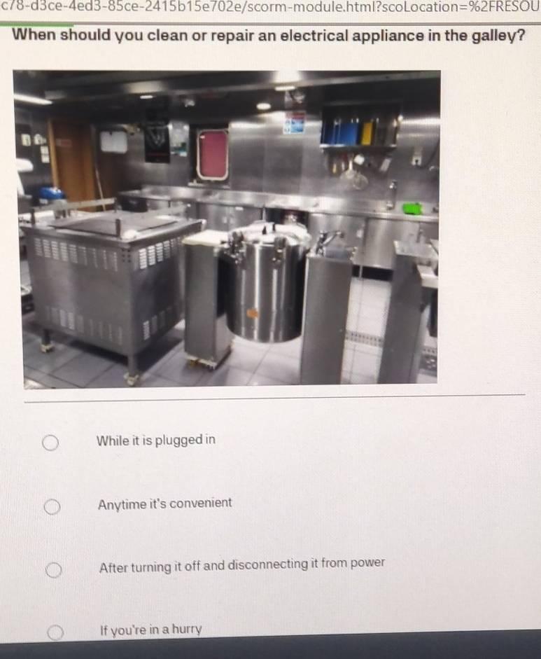 c78-d3ce-4ed3-85ce-2415b15e702e/scorm-module.html?scoLocation =% 2FRESC U
When should you clean or repair an electrical appliance in the galley?
While it is plugged in
Anytime it's convenient
After turning it off and disconnecting it from power
If you're in a hurry