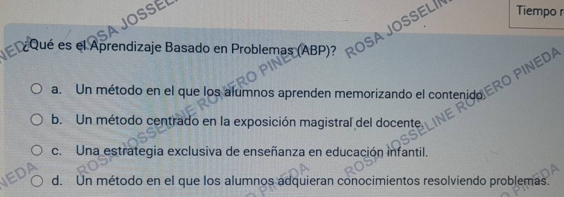 Tiempo r
¿Qué es el Aprendizaje Basado en Problemas (ABP)?
INEDA
a. Un método en el que los alumnos aprenden memorizando el contenido
b. Un método centrado en la exposición magistral del docente.
c. Una estrategia exclusiva de enseñanza en educación infantil.
d. Un método en el que los alumnos adquieran conocimientos resolviendo problemas.