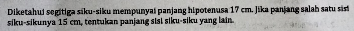 Diketahui segitiga siku-siku mempunyai panjang hipotenusa 17 cm. Jika panjang salah satu sisi 
siku-sikunya 15 cm, tentukan panjang sisi siku-siku yang lain.