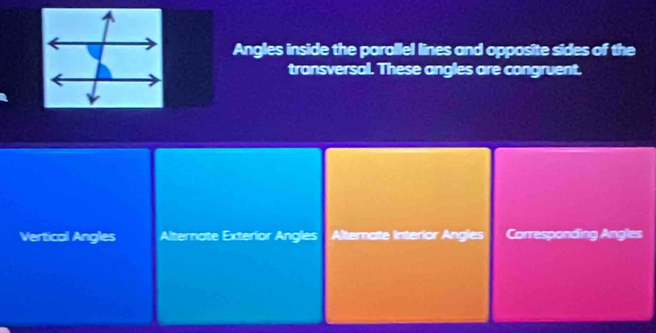 Angles inside the parallel lines and opposite sides of the
transversal. These angles are congruent.
Vertical Angles Alternate Exterior Angles Alternate Interior Angles Corresponding Angles