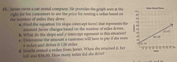 Javier owns a car rental company. He provides the graph seen at the
right for his customers to see the price for renting a sedan based on
the number of miles they drive.
a. Find the equation (in slope-intercept form) that represents the 
amount Javier charges based on the number of miles driven. 
b. What do the slope and y-intercept represent in this situation?
e. Defermine the amount a customer will have to pay if she rents 
a sedan and drives it 120 miles.
d. Jancile rented a sedan from Javier. When she returned it, herhe
bel was $38.50. How many miles did she drive?