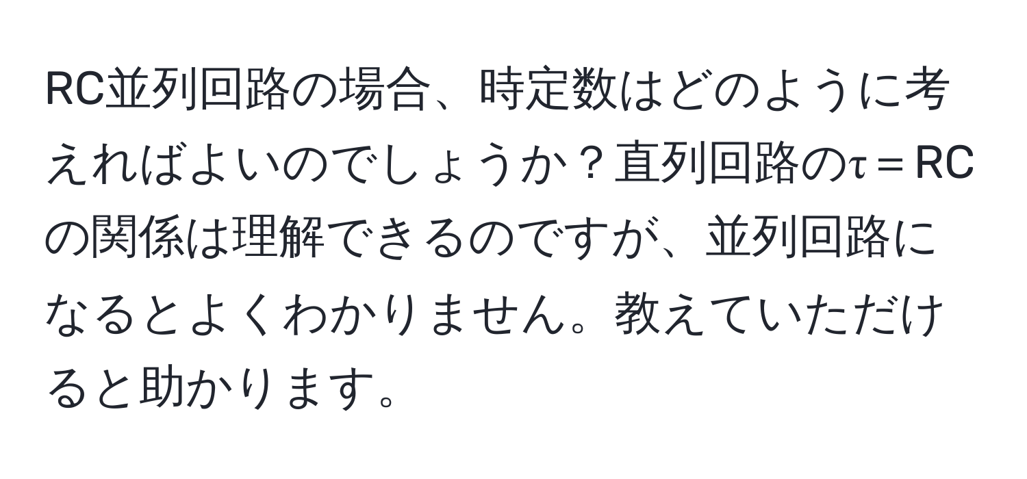 RC並列回路の場合、時定数はどのように考えればよいのでしょうか？直列回路のτ＝RCの関係は理解できるのですが、並列回路になるとよくわかりません。教えていただけると助かります。