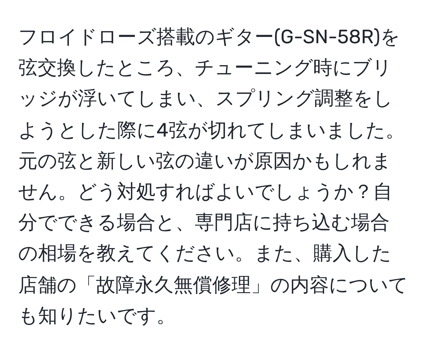 フロイドローズ搭載のギター(G-SN-58R)を弦交換したところ、チューニング時にブリッジが浮いてしまい、スプリング調整をしようとした際に4弦が切れてしまいました。元の弦と新しい弦の違いが原因かもしれません。どう対処すればよいでしょうか？自分でできる場合と、専門店に持ち込む場合の相場を教えてください。また、購入した店舗の「故障永久無償修理」の内容についても知りたいです。