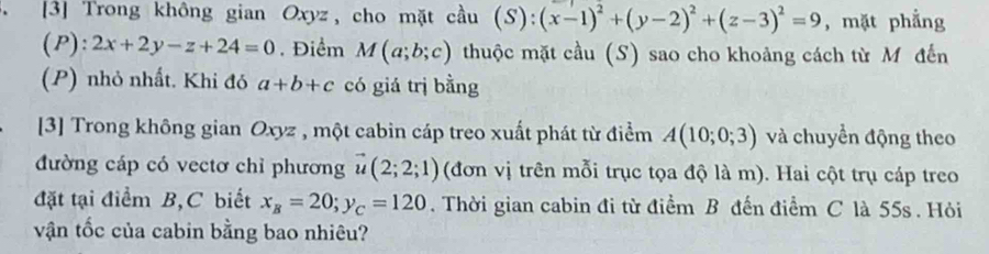 [3] Trong không gian Oxyz, cho mặt cầu (S):(x-1)^2+(y-2)^2+(z-3)^2=9 , mặt phẳng 
(P): 2x+2y-z+24=0. Điểm M(a;b;c) thuộc mặt cầu (S) sao cho khoảng cách từ M đến 
(P) nhỏ nhất. Khi đó a+b+c có giá trị bằng 
[3] Trong không gian Oxyz , một cabin cáp treo xuất phát từ điểm A(10;0;3) và chuyển động theo 
đường cáp có vectơ chỉ phương vector u(2;2;1) (đơn vị trên mỗi trục tọa độ là m). Hai cột trụ cáp treo 
đặt tại điểm B, C biết x_B=20; y_C=120. Thời gian cabin đi từ điểm B đến điểm C là 55s. Hỏi 
vận tốc của cabin bằng bao nhiêu?