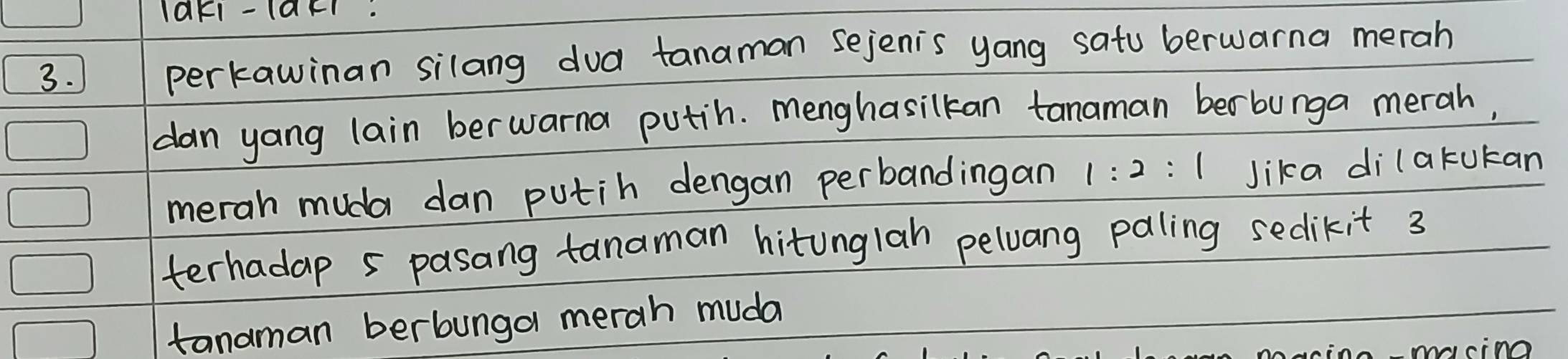 laKI- 1aF. 
3. perkawinan silang dua tanaman sejenis yang satu berwarna merah 
dan yang lain berwarna putih. menghasilkan tanaman berbunga merah, 
merah muda dan putih dengan perbandingan 1:2:1 Jika dilakukan 
terhadap 5 pasang tanaman hitunglah peloang paling sedikit 3
tanaman berbunga merah muda 
Aanin