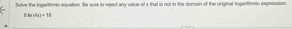 Solve the logarithmic equation. Be sure to reject any value of x that is not in the domain of the original logarithmic expression.
6ln (4x)=18