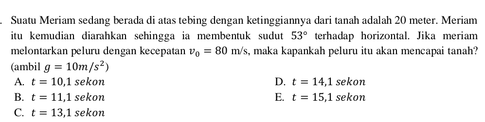 Suatu Meriam sedang berada di atas tebing dengan ketinggiannya dari tanah adalah 20 meter. Meriam
itu kemudian diarahkan sehingga ia membentuk sudut 53° terhadap horizontal. Jika meriam
melontarkan peluru dengan kecepatan v_0=80m/s , maka kapankah peluru itu akan mencapai tanah?
(ambil g=10m/s^2)
A. t=10,1sekon D. t=14, 1sekon
B. t=11,1sekon E. t=15,1sekon
C. t=13,1sekon