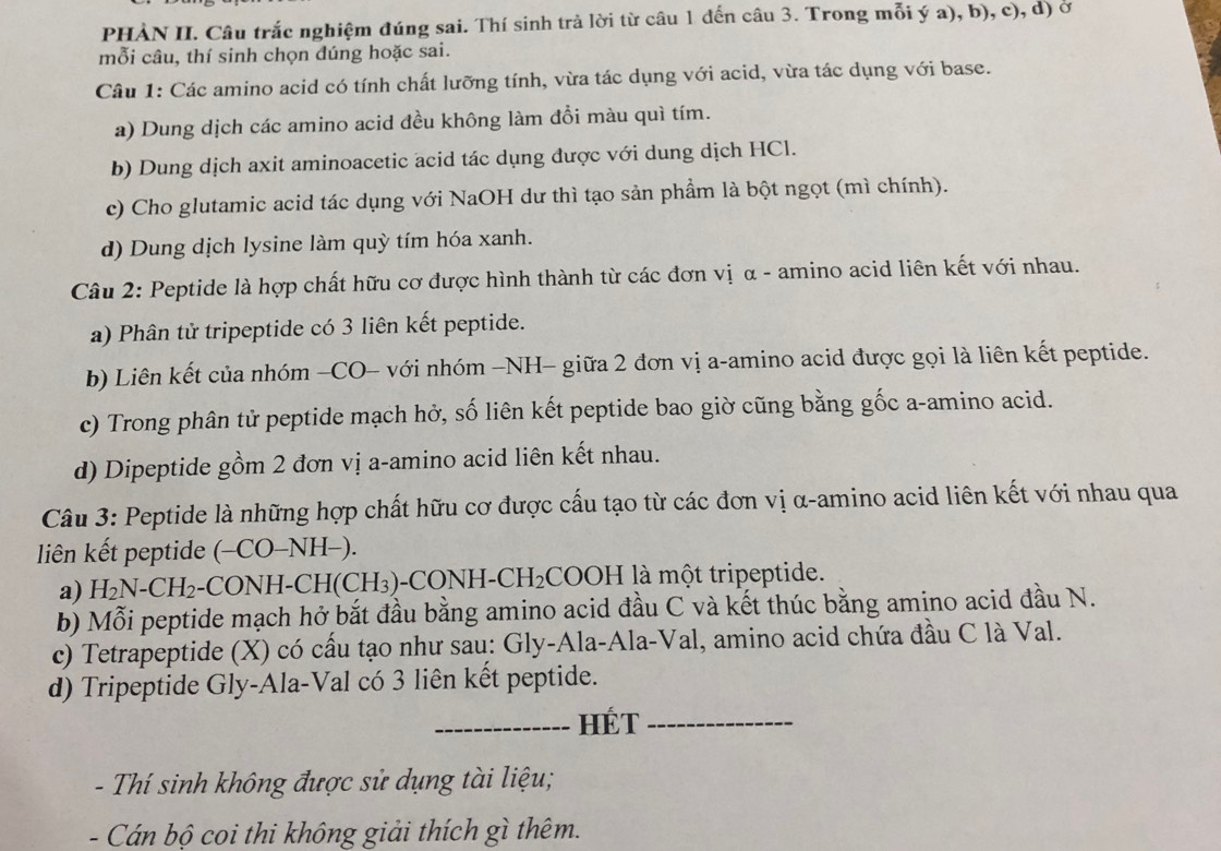 PHẢN II. Câu trắc nghiệm đúng sai. Thí sinh trả lời từ câu 1 đến câu 3. Trong mỗi ý a), b), c), d) ở
mỗi câu, thí sinh chọn đúng hoặc sai.
Câu 1: Các amino acid có tính chất lưỡng tính, vừa tác dụng với acid, vừa tác dụng với base.
a) Dung dịch các amino acid đều không làm đồi màu quì tím.
b) Dung dịch axit aminoacetic acid tác dụng được với dung dịch HCl.
c) Cho glutamic acid tác dụng với NaOH dư thì tạo sản phẩm là bột ngọt (mì chính).
d) Dung dịch lysine làm quỳ tím hóa xanh.
Câu 2: Peptide là hợp chất hữu cơ được hình thành từ các đơn vị α - amino acid liên kết với nhau.
a) Phân tử tripeptide có 3 liên kết peptide.
b) Liên kết của nhóm −CO- với nhóm −NH- giữa 2 đơn vị a-amino acid được gọi là liên kết peptide.
c) Trong phân tử peptide mạch hở, số liên kết peptide bao giờ cũng bằng gốc a-amino acid.
d) Dipeptide gồm 2 đơn vị a-amino acid liên kết nhau.
Câu 3: Peptide là những hợp chất hữu cơ được cấu tạo từ các đơn vị α-amino acid liên kết với nhau qua
liên kết peptide (-CO-NH-).
a) H_2N-CH_2 -( CON H-C H(CH_3) CONH-CH_2 CO )| H là một tripeptide.
b) Mỗi peptide mạch hở bắt đầu bằng amino acid đầu C và kết thúc bằng amino acid đầu N.
c) Tetrapeptide (X) có cấu tạo như sau: Gly-Ala-Ala-Val, amino acid chứa đầu C là Val.
d) Tripeptide Gly-Ala-Val có 3 liên kết peptide.
_HÉT_
- Thí sinh không được sử dụng tài liệu;
- Cán bộ coi thi không giải thích gì thêm.