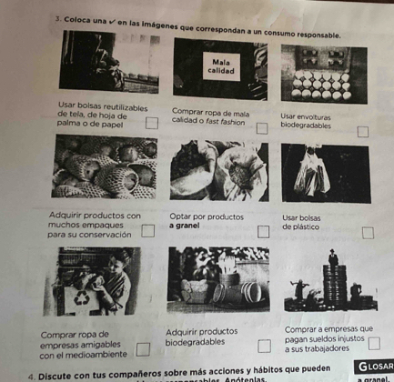 Coloca una √ en las imágenes que correspondan a un consumo responsable
calidad Mala
Usar bolsas reutilizables Comprar ropa de maía Usar envolturas
palma o de papel de teïa, de hoja de calidad o fast fashion biodegradables
Adquirir productos con Optar por productos
muchos empaques Usar bolsas
para su conservación a granel de plástico
Comprar ropa de Adquirir productos Comprar a empresas que
empresas amigables biodegradables pagan sueldos injustos
con el medioambiente a sus trabajadores
4. Discute con tus compañeros sobre más acciones y hábitos que pueden Glosar
A nótenlas