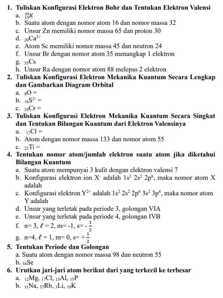 Tuliskan Konfigurasi Elektron Bohr dan Tentukan Elektron Valensi
a. _(19)^(39)K
b. Suatu atom dengan nomor atom 16 dan nomor massa 32
c. Unsur Zn memiliki nomor massa 65 dan proton 30
d. _20Ca^(2+)
e. Atom Sc memiliki nomor massa 45 dan neutron 24
f. Unsur Br dengan nomor atom 35 menangkap 1 elektron
g. _55C_S
h. Unsur Ra dengan nomor atom 88 melepas 2 elektron
2. Tuliskan Konfigurasi Elektron Mekanika Kuantum Secara Lengkap
dan Gambarkan Diagram Orbital
a. _8O=
b. _16S^(2-)=
c. _24Cr=
3. Tuliskan Konfigurasi Elektron Mekanika Kuantum Secara Singkat
dan Tentukan Bilangan Kuantum dari Elektron Valensinya
a. _17CI=
b. Atom dengan nomor massa 133 dan nomor atom 55
c. _22Ti=
4. Tentukan nomor atom/jumlah elektron suatu atom jika diketahui
Bilangan Kuantum
a. Suatu atom mempunyai 3 kulit dengan elektron valensi 7
b. Konfigurasi elektron ion Xadalah 1s^22s^22p^6 , maka nomor atom X
adalah
c. Konfigurasi elektron Y^(2+) adalah 1s^22s^22p^63s^23p^6 , maka nomor atom
Y adalah
d. Unsur yang terletak pada periode 3, golongan VIA
e. Unsur yang terletak pada periode 4, golongan IVB
f. n=3,ell =2,m=-1,s=- 1/2 
g. n=4,ell =1,m=0,s=+ 1/2 
5. Tentukan Periode dan Golongan
a. Suatu atom dengan nomor massa 98 dan neutron 55
b. 34Se
6. Urutkan jari-jari atom berikut dari yang terkecil ke terbesar
a. 12Mg, 17Cl, 13Al, 15P
b. 11Na, 37Rb, 3Li, 19K