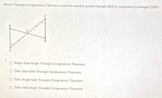 Which Triangle Congruence Theorem could be used to prove trangle AED is congruent to triangle CEB?
Angle-Side-Angle Triangle Congruence Theorem
Side-Side-Side Triangle Congruence Theorem
Side-Angle-Side Triangle Congruence Theorem
Side-Side-Angle Triangle Congruence Theorem