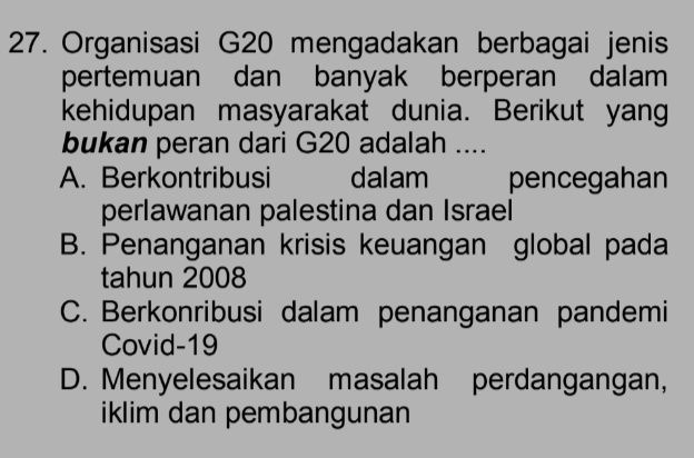 Organisasi G20 mengadakan berbagai jenis
pertemuan dan banyak berperan dalam
kehidupan masyarakat dunia. Berikut yang
bukan peran dari G20 adalah ....
A. Berkontribusi dalam pencegahan
perlawanan palestina dan Israel
B. Penanganan krisis keuangan global pada
tahun 2008
C. Berkonribusi dalam penanganan pandemi
Covid-19
D. Menyelesaikan masalah perdangangan,
iklim dan pembangunan