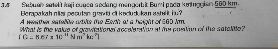 3.6 Sebuah satelit kaji cuaca sedang mengorbit Bumi pada ketinggian 560 km. 
Berapakah nilai pecutan graviti di kedudukan satelit itu? 
A weather satellite orbits the Earth at a height of 560 km. 
What is the value of gravitational acceleration at the position of the satellite?
[G=6.67* 10^(-11)Nm^2ka^(-2)]