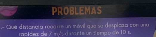 PROBLEMAS 
.- Qué distancia recorre un móvil que se desplaza con una 
rapidez de 7 m/s durante un tiempo de 10 s.