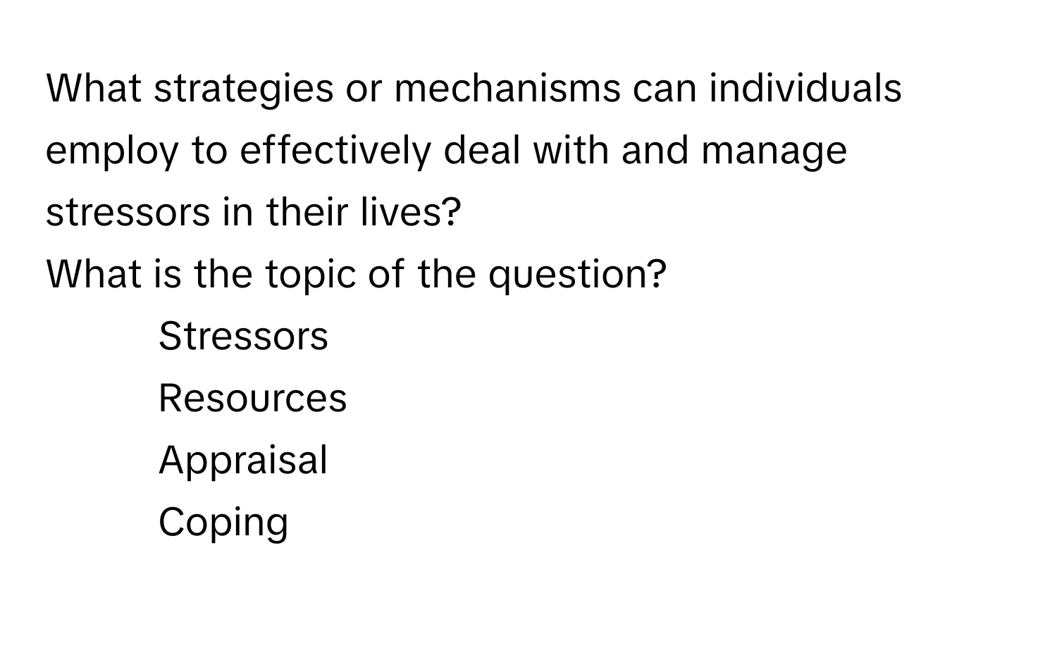 What strategies or mechanisms can individuals employ to effectively deal with and manage stressors in their lives? 
What is the topic of the question?
1) Stressors
2) Resources
3) Appraisal
4) Coping