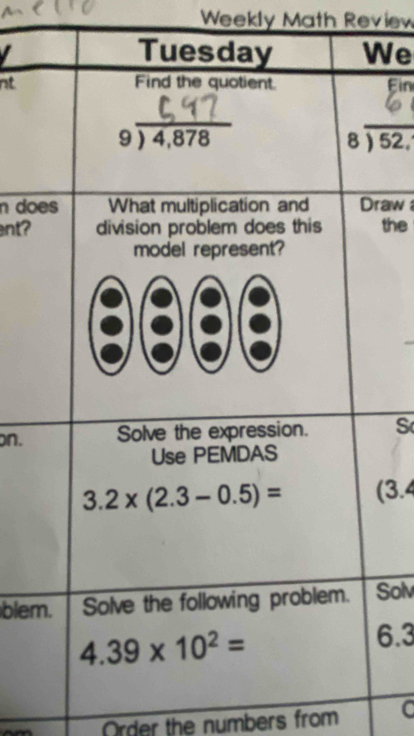 Weekly Math Review 
I 
Tuesday We 
nt Find the quotient. Ein 
_ beginarrayr 9encloselongdiv 4,878endarray
_
beginarrayr 8encloselongdiv 52,endarray
n does What multiplication and Draw 
ent? division problem does this the 
model represent? 
on. Solve the expression. S 
Use PEMDAS
3.2* (2.3-0.5)= (3.4
blem. Solve the following problem. Solv
4.39* 10^2=
6.3
Order the numbers from 
C