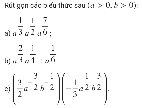 Rút gọn các biểu thức sau (a>0,b>0) ` 
a) a^(frac 1)3a^(frac 1)2a^(frac 7)6; 
b) a^(frac 2)3a^(frac 1)4:a^(frac 1)6; 
c) ( 3/2 a^(-frac 3)2b^(-frac 1)2)(- 1/3 a^(frac 1)2b^(frac 3)2).