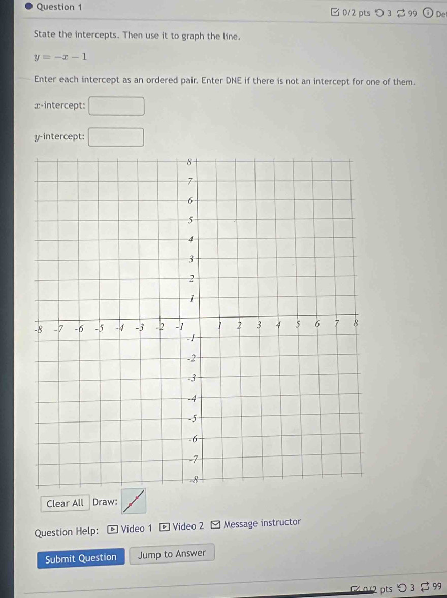 つ3 99 De 
State the intercepts. Then use it to graph the line.
y=-x-1
Enter each intercept as an ordered pair. Enter DNE if there is not an intercept for one of them. 
x-intercept: □ 
y-intercept: □ 
Clear All Draw: 
Question Help: Video 1 D Video 2 - Message instructor 
Submit Question Jump to Answer 
0/2 pts > 3 99