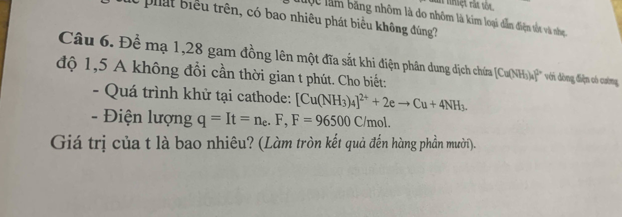 un nhiệt rắt tốt. 
dc phát biểu trên, có bao nhiêu phát biểu không đúng? 
luộc làm băng nhôm là do nhôm là kim loại dẫn điện tốt và nhẹ. 
Câu 6. Để mạ 1,28 gam đồng lên một đĩa sắt khi điện phân dung dịch chưứa [Cu(NH_3)_4]^2+ với dòng điện có cường 
độ 1,5 A không đổi cần thời gian t phút. Cho biết: 
- Quá trình khử tại cathode: [Cu(NH_3)_4]^2++2eto Cu+4NH_3. 
- Điện lượng q=It=n_e.F, F=96500C/mol. 
Giá trị của t là bao nhiêu? (Làm tròn kết quả đến hàng phần mười).