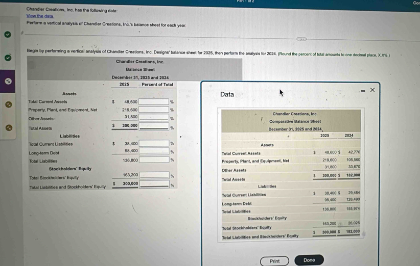 Chandler Creations, inc. has the following data: 
View the data. 
Perform a vertical analysis of Chandler Creations, Inc.'s balance sheet for each year. 
a 
_ 
Begin by performing a vertical analysis of Chandler Creations, Inc. Designs' balance sheet for 2025, then perform the analysis for 2024. (Round the percent of total amounts to one decimal place, X.X%.) 
Chandler Creations, Inc. 
Balance Sheet 
December 31, 2025 and 2024 
2025 Percent of Total 
× 
Assets Data 
Total Current Assets $ 48,600 %
Property, Plant, and Equipment, Net 219,600 %
Other Assets 31,800 %
$
Total Assets 300,000 %
Liabilities 
Total Current Liabilities $ 38,400 %
Long-term Debt 98,400 %
Total Liabilities 136,800 %
Stockholders' Equity 
Total Stockholders' Equity 163,200 %
$ 
Total Liabilities and Stockholders' Equity 300,000 %
Print Done