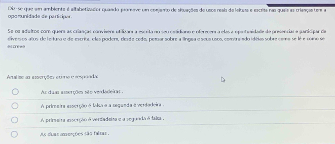 Diz-se que um ambiente é alfabetizador quando promove um conjunto de situações de usos reais de leitura e escrita nas quais as crianças tem a
oportunidade de participar.
Se os adultos com quem as crianças convivem utilizam a escrita no seu cotidiano e oferecem a elas a oportunidade de presenciar e participar de
diversos atos de leitura e de escrita, elas podem, desde cedo, pensar sobre a língua e seus usos, construindo idéias sobre como se lê e como se
escreve
Analise as asserções acima e responda:
As duas asserções são verdadeiras .
A primeira asserção é falsa e a segunda é verdadeira .
A primeira asserção é verdadeira e a segunda é falsa .
As duas asserções são falsas .