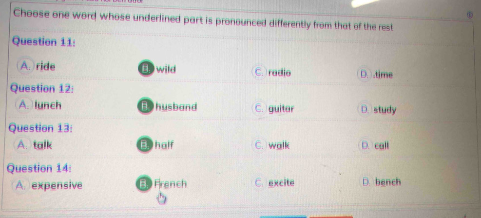 ①
Choose one word whose underlined part is pronounced differently from that of the rest
Question 11:
A. ride Bowild C. )radio D. .time
Question 12:
A. lunch Bhusband C. guitar D. study
Question 13:
A. talk Bhalf C. walk D. call
Question 14:
A. expensive B French C. excite D. bench